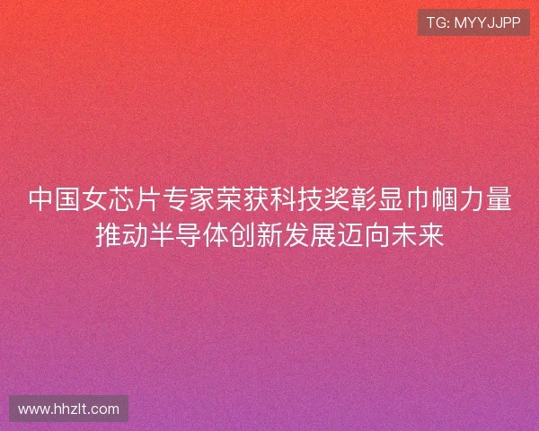 中国女芯片专家荣获科技奖彰显巾帼力量推动半导体创新发展迈向未来
